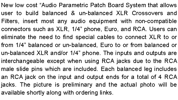 Text Box: New low cost “Audio Parametric Patch Board System that allows user to build balanced & un-balanced XLR Crossovers and Filters, insert most any audio equipment with non-compatible connectors such as XLR, 1/4” phone, Euro, and RCA. Users can eliminate the need to find special cables to connect XLR to or from 1/4” balanced or un-balanced, Euro to or from balanced or un-balanced XLR and/or 1/4” phone. The inputs and outputs are interchangeable except when using RCA jacks due to the RCA male slide pins which are included. Each balanced leg includes an RCA jack on the input and output ends for a total of 4 RCA jacks. The picture is preliminary and the actual photo will be available shortly along with ordering links.